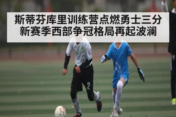 斯蒂芬库里训练营点燃勇士三分 新赛季西部争冠格局再起波澜