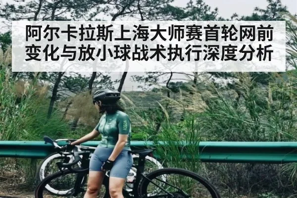 阿尔卡拉斯上海大师赛首轮网前变化与放小球战术执行深度分析