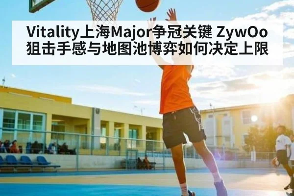 Vitality上海Major争冠关键 ZywOo狙击手感与地图池博弈如何决定上限