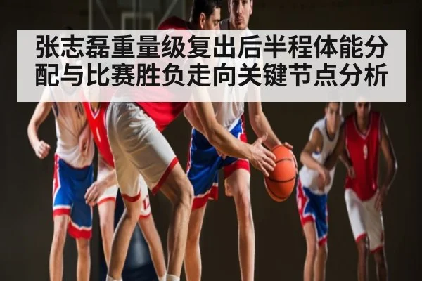 张志磊重量级复出后半程体能分配与比赛胜负走向关键节点分析
