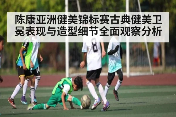 陈康亚洲健美锦标赛古典健美卫冕表现与造型细节全面观察分析