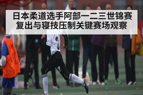 日本柔道选手阿部一二三世锦赛复出与寝技压制关键赛场观察
