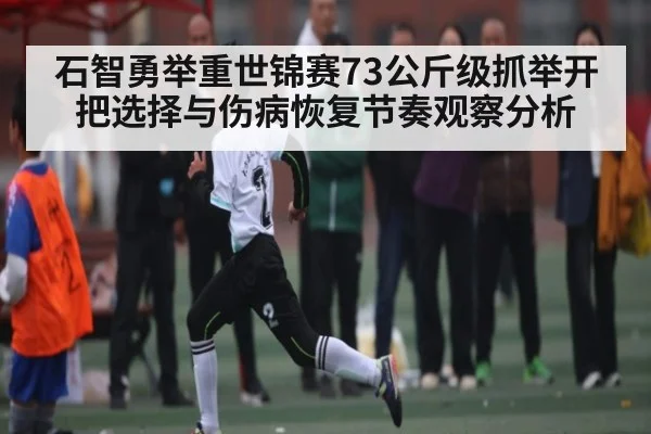 石智勇举重世锦赛73公斤级抓举开把选择与伤病恢复节奏观察分析